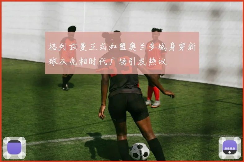 格列兹曼正式加盟奥兰多城身穿新球衣亮相时代广场引发热议