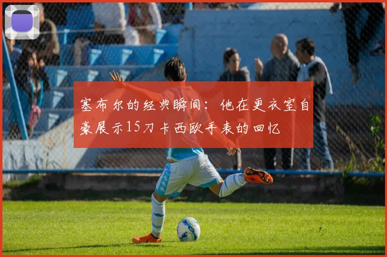 塞布尔的经典瞬间：他在更衣室自豪展示15刀卡西欧手表的回忆