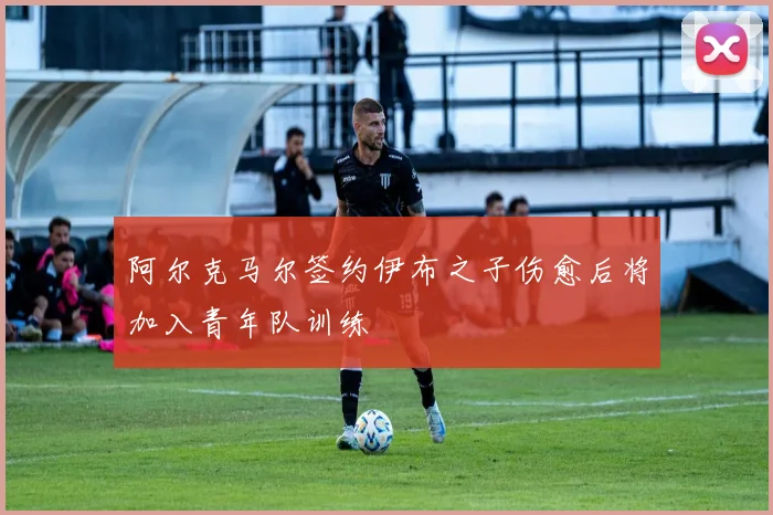 阿尔克马尔签约伊布之子伤愈后将加入青年队训练