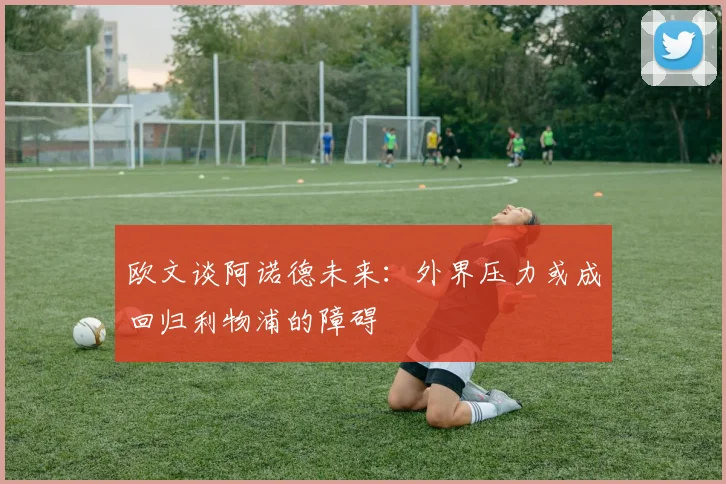 欧文谈阿诺德未来：外界压力或成回归利物浦的障碍